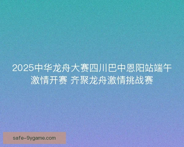 2025中华龙舟大赛四川巴中恩阳站端午激情开赛 齐聚龙舟激情挑战赛